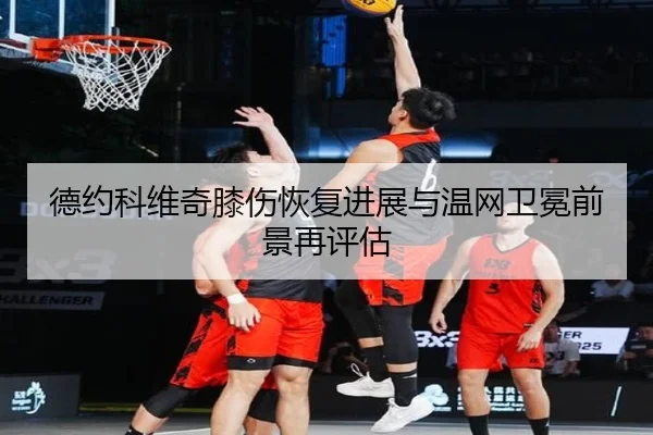 德约科维奇膝伤恢复进展与温网卫冕前景再评估